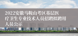 2022安徽马鞍山考区基层医疗卫生专业技术人员招聘拟聘用人员公示