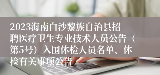 2023海南白沙黎族自治县招聘医疗卫生专业技术人员公告（第5号）入围体检人员名单、体检有关事项公告