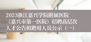 2023浙江嘉兴学院附属医院（嘉兴市第一医院）招聘高层次人才公告拟聘用人员公示（一）