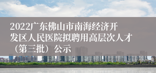 2022广东佛山市南海经济开发区人民医院拟聘用高层次人才（第三批）公示