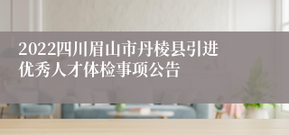 2022四川眉山市丹棱县引进优秀人才体检事项公告