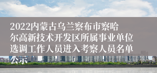 2022内蒙古乌兰察布市察哈尔高新技术开发区所属事业单位选调工作人员进入考察人员名单公示