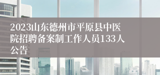 2023山东德州市平原县中医院招聘备案制工作人员133人公告