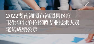 2022湖南湘潭市湘潭县医疗卫生事业单位招聘专业技术人员笔试成绩公示