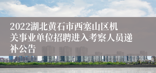 2022湖北黄石市西塞山区机关事业单位招聘进入考察人员递补公告