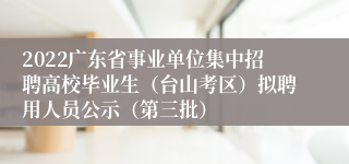 2022广东省事业单位集中招聘高校毕业生（台山考区）拟聘用人员公示（第三批）