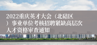 2022重庆英才大会（北碚区）事业单位考核招聘紧缺高层次人才资格审查通知