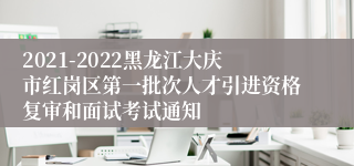 2021-2022黑龙江大庆市红岗区第一批次人才引进资格复审和面试考试通知