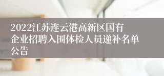 2022江苏连云港高新区国有企业招聘入围体检人员递补名单公告