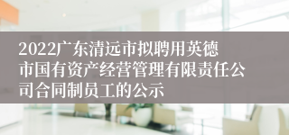 2022广东清远市拟聘用英德市国有资产经营管理有限责任公司合同制员工的公示