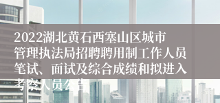 2022湖北黄石西塞山区城市管理执法局招聘聘用制工作人员笔试、面试及综合成绩和拟进入考察人员公告