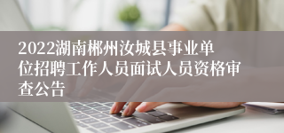 2022湖南郴州汝城县事业单位招聘工作人员面试人员资格审查公告