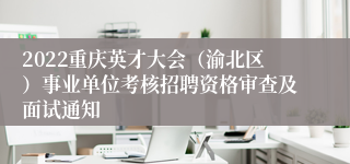 2022重庆英才大会（渝北区）事业单位考核招聘资格审查及面试通知
