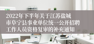 2022年下半年关于江苏盐城市阜宁县事业单位统一公开招聘工作人员资格复审的补充通知