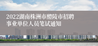 2022湖南株洲市醴陵市招聘事业单位人员笔试通知