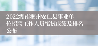 2022湖南郴州安仁县事业单位招聘工作人员笔试成绩及排名公布