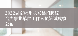 2022湖南郴州永兴县招聘综合类事业单位工作人员笔试成绩公布