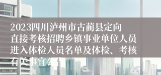 2023四川泸州市古蔺县定向直接考核招聘乡镇事业单位人员进入体检人员名单及体检、考核有关事宜公告