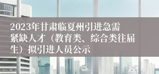 2023年甘肃临夏州引进急需紧缺人才（教育类、综合类往届生）拟引进人员公示