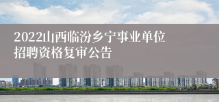 2022山西临汾乡宁事业单位招聘资格复审公告