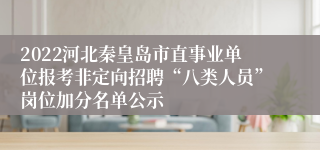 2022河北秦皇岛市直事业单位报考非定向招聘“八类人员”岗位加分名单公示