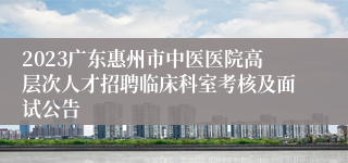 2023广东惠州市中医医院高层次人才招聘临床科室考核及面试公告