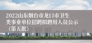 2022山东烟台市龙口市卫生类事业单位招聘拟聘用人员公示（第五批）