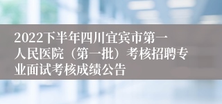 2022下半年四川宜宾市第一人民医院（第一批）考核招聘专业面试考核成绩公告