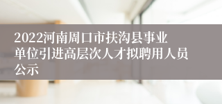 2022河南周口市扶沟县事业单位引进高层次人才拟聘用人员公示