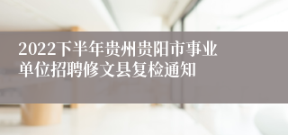 2022下半年贵州贵阳市事业单位招聘修文县复检通知