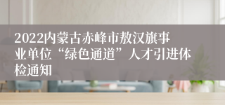 2022内蒙古赤峰市敖汉旗事业单位“绿色通道”人才引进体检通知