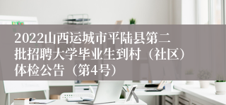 2022山西运城市平陆县第二批招聘大学毕业生到村（社区）体检公告（第4号）