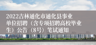 2022吉林通化市通化县事业单位招聘（含专项招聘高校毕业生）公告（8号）笔试通知