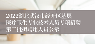 2022湖北武汉市经开区基层医疗卫生专业技术人员专项招聘第三批拟聘用人员公示