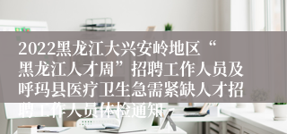 2022黑龙江大兴安岭地区“黑龙江人才周”招聘工作人员及呼玛县医疗卫生急需紧缺人才招聘工作人员体检通知