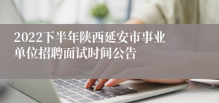 2022下半年陕西延安市事业单位招聘面试时间公告