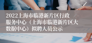 2022上海市临港新片区行政服务中心（上海市临港新片区大数据中心）拟聘人员公示