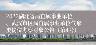 2023湖北省局直属事业单位、武汉市区局直属事业单位气象类岗位考察对象公告（第4号）