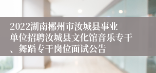 2022湖南郴州市汝城县事业单位招聘汝城县文化馆音乐专干、舞蹈专干岗位面试公告