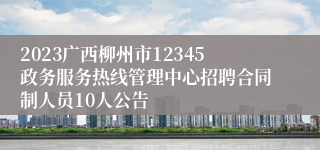 2023广西柳州市12345政务服务热线管理中心招聘合同制人员10人公告
