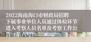 2022海南海口市财政局招聘下属事业单位人员通过体检环节进入考察人员名单及考察工作公告（第六号）