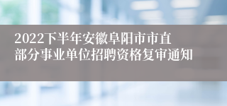 2022下半年安徽阜阳市市直部分事业单位招聘资格复审通知