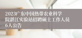 2023广东中国热带农业科学院湛江实验站招聘硕士工作人员6人公告