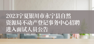 2023宁夏银川市永宁县自然资源局不动产登记事务中心招聘进入面试人员公告