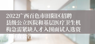 2022广西百色市田阳区招聘县级公立医院和基层医疗卫生机构急需紧缺人才入围面试人选资格审查公告