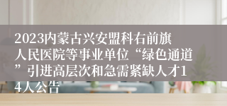 2023内蒙古兴安盟科右前旗人民医院等事业单位“绿色通道”引进高层次和急需紧缺人才14人公告