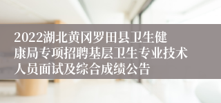 2022湖北黄冈罗田县卫生健康局专项招聘基层卫生专业技术人员面试及综合成绩公告