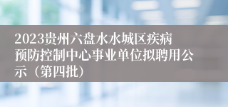 2023贵州六盘水水城区疾病预防控制中心事业单位拟聘用公示（第四批）