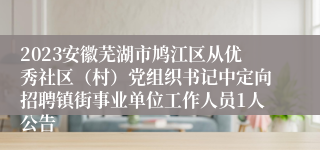 2023安徽芜湖市鸠江区从优秀社区（村）党组织书记中定向招聘镇街事业单位工作人员1人公告