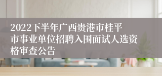 2022下半年广西贵港市桂平市事业单位招聘入围面试人选资格审查公告